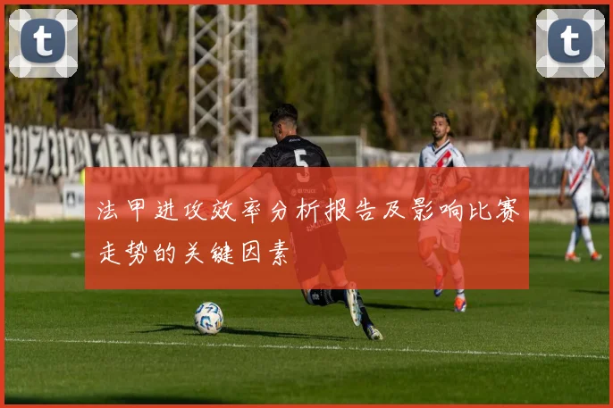 法甲进攻效率分析报告及影响比赛走势的关键因素