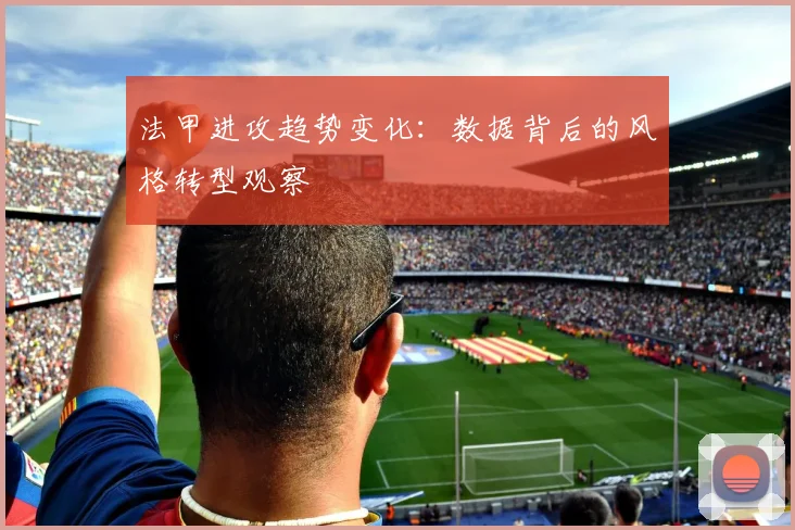 法甲进攻趋势变化：数据背后的风格转型观察