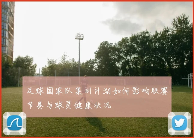 足球国家队集训计划如何影响联赛节奏与球员健康状况