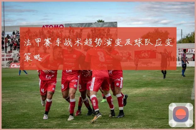 法甲赛季战术趋势演变及球队应变策略