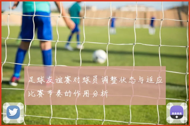 足球友谊赛对球员调整状态与适应比赛节奏的作用分析