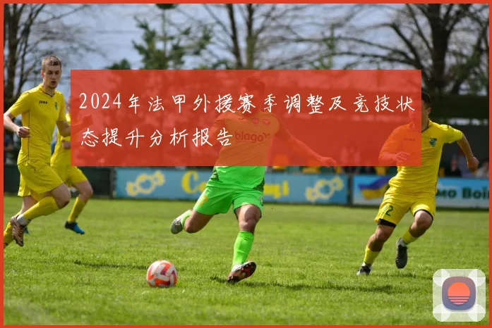 2024年法甲外援赛季调整及竞技状态提升分析报告